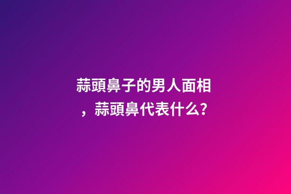 蒜頭鼻子的男人面相，蒜頭鼻代表什么？
